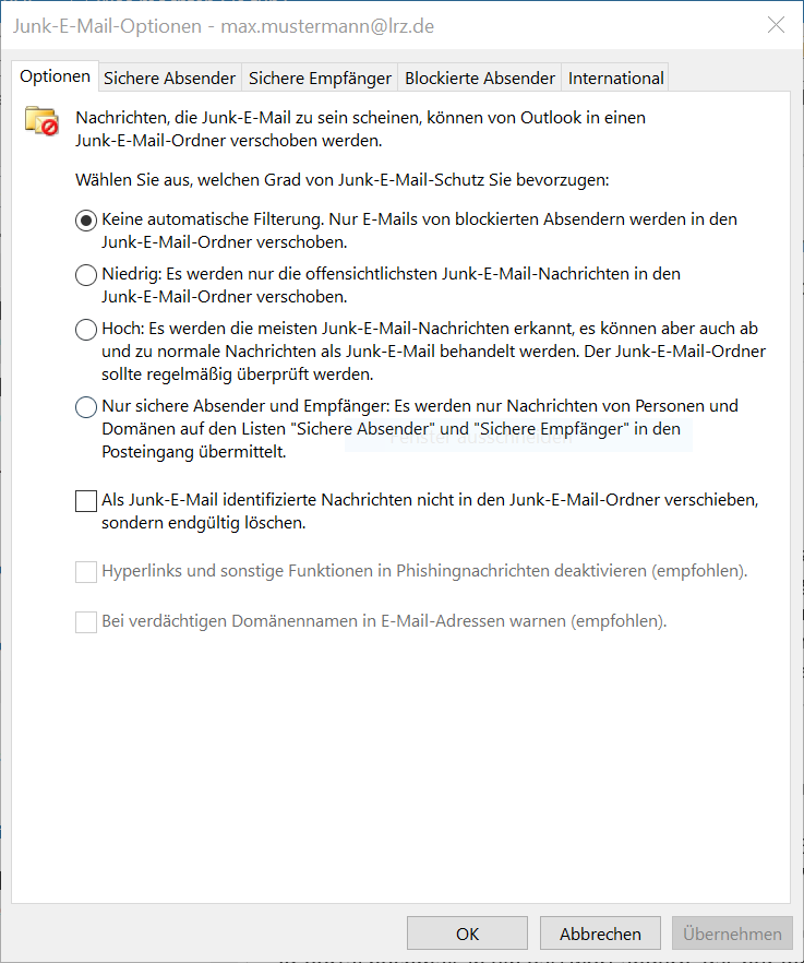 Fenster Junk-E-Mail-Optionen - max.mustermann At lrz.de. 5 Karteikarten, ausgewählt Optionen, 4 weitere. Symbol Ordner mit Briefumschlag mit Querstrichkreis. Nachrichten, die Junk-E-Mail zu sein scheinen, können von Outlook in einen Junk-E-Mail-Ordner verschoben werden. Wählen Sie aus, welchen Grad von Junk-E-Mail-Schutz Sie bevorzugen, Doppelpunkt. Es folgen 4 Alternativen. Radioknopf ausgewählt. Keine automatische Filterung. Nur E-Mails von blockierten Absendern werden in den Junk-E-Mail-Ordner verschoben. Radioknopf nicht ausgewählt. Niedrig Doppelpunkt. Es werden nur die offensichtlichsten Junk-E-Mail-Nachrichten in den Junk-E-Mail-Ordner verschoben. Radioknopf nicht ausgewählt. Hoch Doppelpunkt. Es werden die meisten Junk-E-Mail-Nachrichten erkannt, es können aber auch ab und zu normale Nachrichten als Junk-E-Mail behandelt werden. Der Junk-E-Mail-Ordner sollte regelmäßig überprüft werden. Radioknopf nicht ausgewählt. Nur sichere Absender und Empfänger, Doppelpunkt. Es werden nur Nachrichten von Personen und Domänen auf den Listen Sichere Absender und Sichere Empfänger in den Posteingang übermittelt. Es folgen 3 Optionen. Leeres Kästchen. Als Junk-E-Mail identifizierte Nachrichten nicht in den Junk-E-Mail-Ordner verschieben, sondern endgültig löschen. Die beiden letzten Optionen sind abgeblendet. Leeres Kästchen. Hyperlinks und sonstige Funktionen in Phishingnachrichten deaktivieren (empfohlen). Leeres Kästchen. Bei verdächtigen Domänennamen in E-Mail-Adressen warnen (empfohlen). Ganz unten rechts, 3 Schaltflächen OK, Abbrechen, Übernehmen.