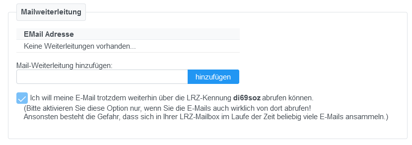 Bereich Mailweiterleitung. EMail Adresse. Keine Weiterleitungen vorhanden... Mail-Weiterleitung hinzufügen, Eingabefeld, Schaltfläche hinzufügen. Kästchen mit Haken, Ich will meine E-Mail trotzdem weiterhin über die LRZ-Kennung di69soz abrufen können. Runde Klammer Bitte aktivieren Sie diese Option nur, wenn Sie die E-Mails auch wirklich von dort abrufen, Ausrufezeichen. Ansonsten besteht die Gefahr, dass sich in Ihrer LRZ-Mailbox im Laufe der Zeit beliebig viele E-Mails ansammeln. Runde Klammer.