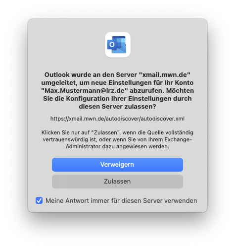 Kleines Fenster ohne Titel. Outlook-Symbol. Outlook wurde an den Server 'xmail.mwn.de' umgeleitet, um neue Einstellungen für Ihr Konto 'Max.Mustermann At lrz.de' abzurufen. Möchten Sie die Konfiguration Ihrer Einstellungen durch diesen Server zulassen, Fragezeichen. https Doppelpunkt Schrägstrich Schrägstrich xmail.mwn.de Schrägstrich autodiscover Schrägstrich autodiscover.xml. Klicken Sie nur auf 'Zulassen', wenn die Quelle vollständig vertrauenswürdig ist, oder wenn Sie von ihrem Exchange-Administrator dazu angewiesen werden. Schaltflächen Verweigern, Zulassen. Kästchen mit Haken, Meine Antwort immer für diesen Server verwenden.