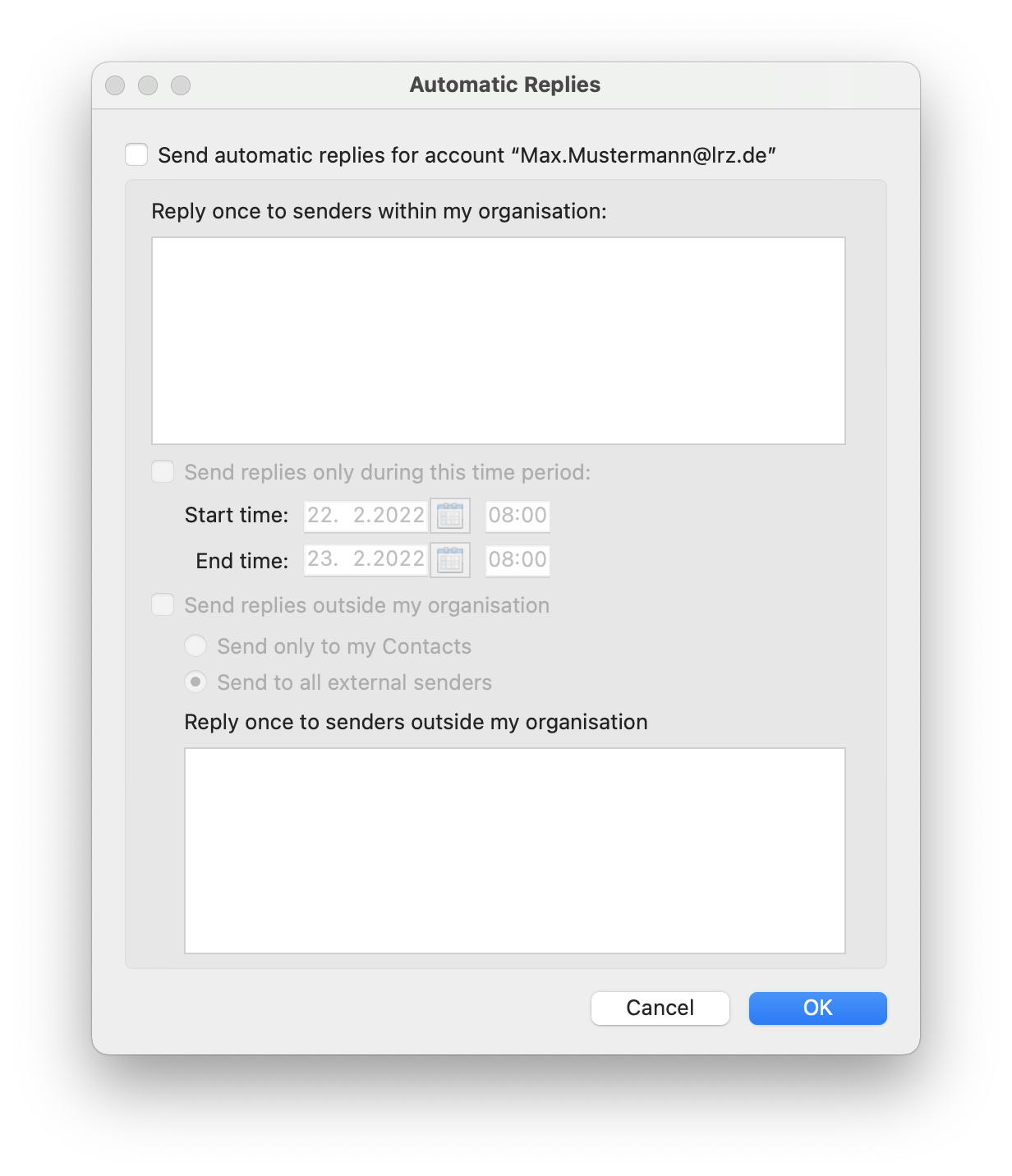 Window Automatic Replies. Empty box, Send automatic replies for the account 'Max.Mustermann At lrz.de'. Reply once to senders within my organisation, colon. Large empty input box. Dimmed Empty box, Send replies only during this period, colon. Start time, colon. Calendar select box 22. 2.2022, enter box 08 colon 00. End time, colon, Calendar select box 23. 2.2022, enter box 08 colon 00. Dimmed Blank box, Send replies outside my organization. Dimmed selected radio button, Send only to my Contacts. Dimmed radio button, Send to all external senders. Reply once to senders outside my organisationn. Large empty input field. At the very bottom right buttons Cancel, OK.