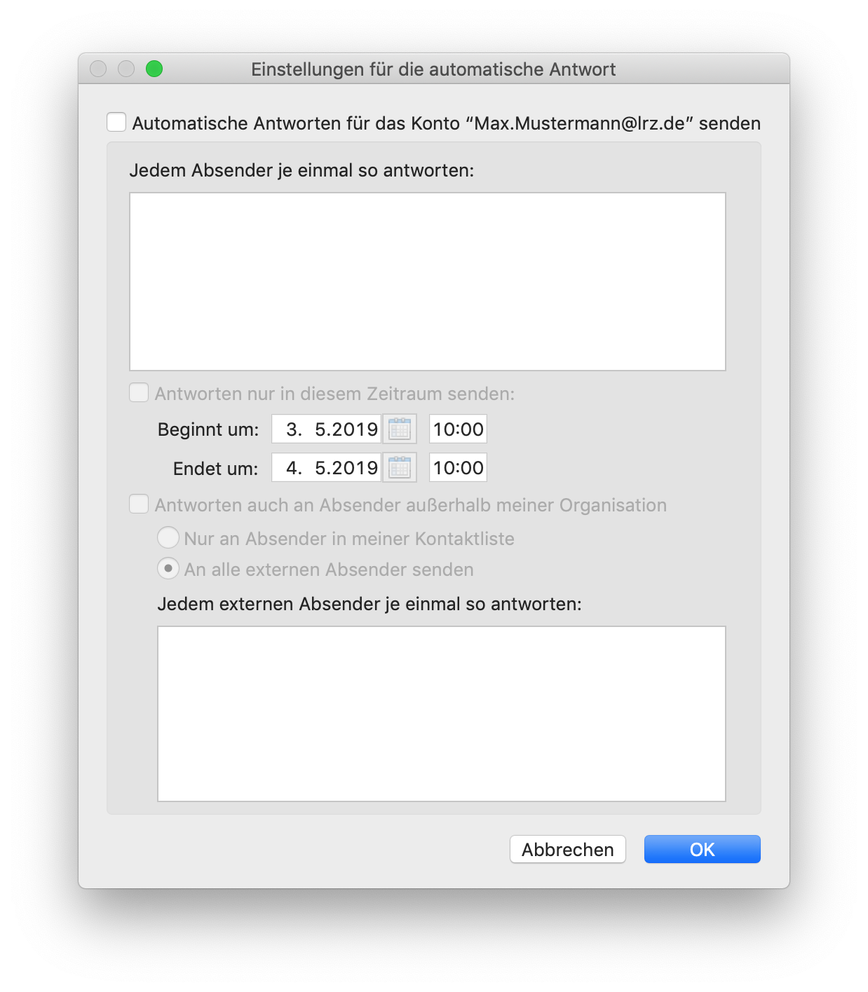 Fenster Einstellungen für die automatische Antwort. Leeres Kästchen, Automatische Antworten für das Konto 'Max.Mustermann At lrz.de' senden. Jedem Absender je einmal so antworten, Doppelpunkt. Großes leeres Eingabefeld. Abgeblendet Leeres Kästchen, Antworten nur in diesem Zeitraum senden, Doppelpunkt. Einrückung Anfang. Beginnt um, Kalenderauswahlfeld 3.5.2019, Eingabefeld 10 Doppelpunkt 00. Endet um, Kalenderauswahlfeld 4.5.2019, Eingabefeld 10 Doppelpunkt 00. Einrückung Ende. Abgeblendet Leeres Kästchen, Antworten auch an Absender außerhalb meiner Organisation. Einrückung Anfang. Abgeblendet Radioknopf, Nur an Absender in meiner Kontaktliste. Abgeblendet ausgewählter Radioknopf, An alle externen Absender senden. Jedem externen Absender je einmal so antworten, Doppelpunkt. Großes leeres Eingabefeld. Einrückung Ende. Ganz unten rechts Schaltflächen Abbrechen, OK.