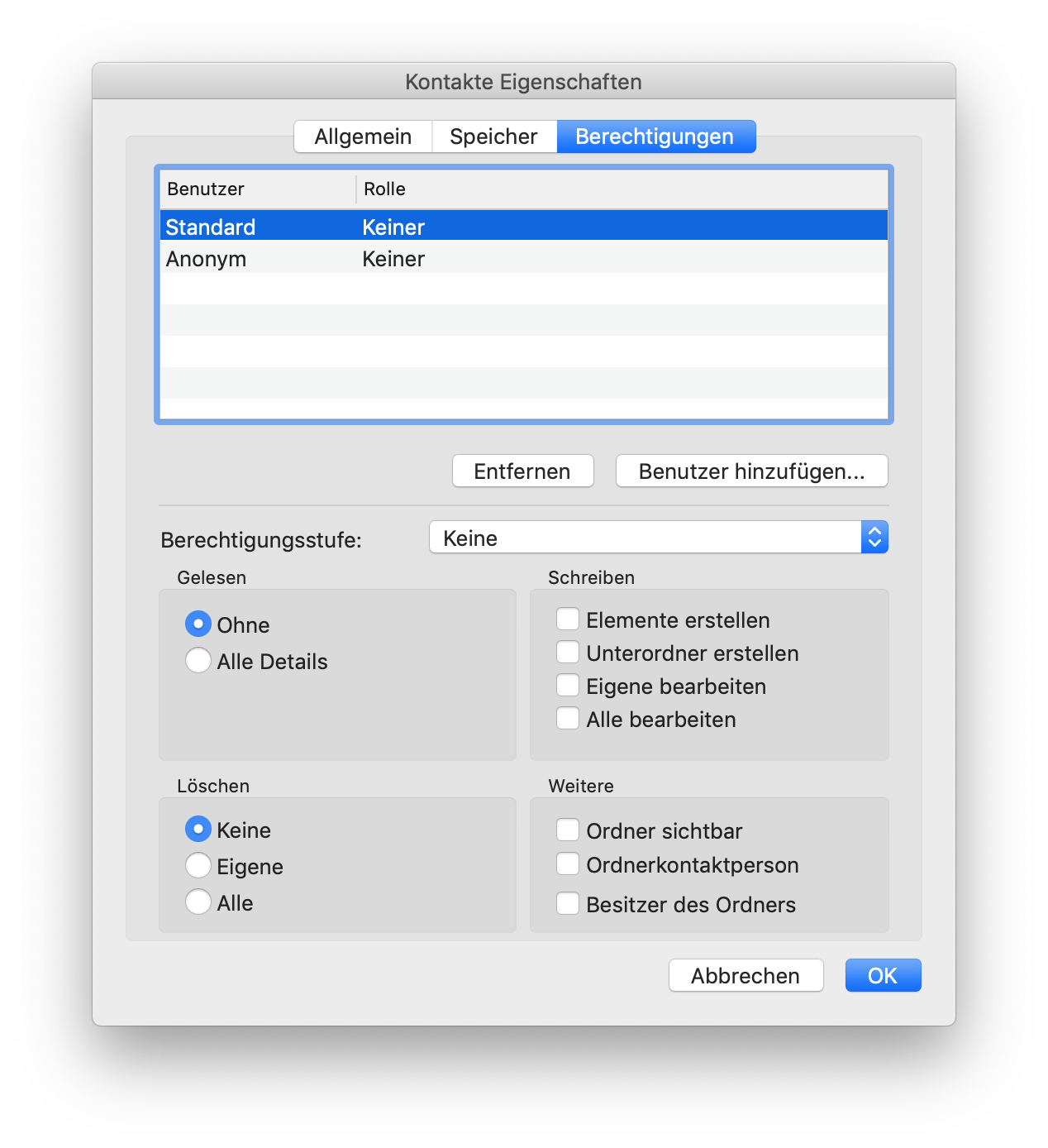 Fenster Kontakte Eigenschaften. 3 Registerkarten, Allgemein, Speicher, ausgewählt Berechtigungen. Tabelle mit 2 Spalten Benutzer, Rolle und 2 Einträgen. Markierter Eintrag 1. Benutzer, Standard. Rolle, Keiner. Eintrag 2. Benutzer, Anonym. Rolle, Keiner. Unter der Tabelle rechtsbündig, Schaltflächen Entfernen, Benutzer hinzufügen... Trennstrich. Berechtigungsstufe, Auswahlfeld Keine. Es folgen 4 Bereiche, jeweils 2 nebeneinander. Bereich Gelesen. Ausgewählter Radioknopf Ohne, Radioknopf Alle Details. Rechts daneben Bereich Schreiben. 4 Punkte, jeweils mit leeren Kästchen, Elemente erstellen, Unterordner erstellen, Eigene bearbeiten, Alle bearbeiten. Bereich Löschen. Ausgewählter Radioknopf Keine, Radioknopf Eigene, Radioknopf Alle. Rechts daneben Bereich Weitere. 3 Punkte, jeweils mit leeren Kästchen, Ordner sichtbar, Ordnerkontaktperson, Besitzer des Ordners. Ganz unten rechts, Schaltflächen Abbrechen, OK.