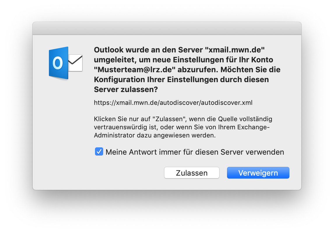 Kleines Fenster ohne Titel. Outlook-Symbol, der Rest ist rechts davon. Outlook wurde an den Server 'xmail.mwn.de' umgeleitet, um neue Einstellungen für Ihr Konto 'Musterteam At lrz.de' abzurufen. Möchten Sie die Konfiguration Ihrer Einstellungen durch diesen Server zulassen, Fragezeichen. https Doppelpunkt Schrägstrich Schrägstrich xmail.mwn.de Schrägstrich autodiscover Schrägstrich autodiscover.xml. Klicken Sie nur auf 'Zulassen', wenn die Quelle vollständig vertrauenswürdig ist, oder wenn Sie von ihrem Exchange-Administrator dazu angewiesen werden. Kästchen mit Haken, Meine Antwort immer für diesen Server verwenden. Ganz unten rechts, Schaltflächen Zulassen, Verweigern.