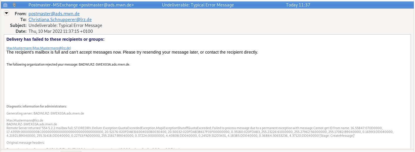 Window section with Mail, the important fields are, From, postmaster At ads.mwn.de. To, Christiana.Schnupperer At lrz.de. Subject, Undeliverable colon, Typical Error Message. The content, Delivery has failed to these recipients or groups, Colon. Underlined and clickable, Max Mustermann (Max.Mustermann At lrz.de). The recipient's mailbox is full and can't accept messages now. Please try resending your message later, or contact the recipient directly. Free Space. The following organization rejected your message, colon, BADWLRZ-SWEX03a.ads.mwn.de. Free Space. The rest is in lighter font. Diagnostic information for administrators, colon. More information follows, some with cryptic values.