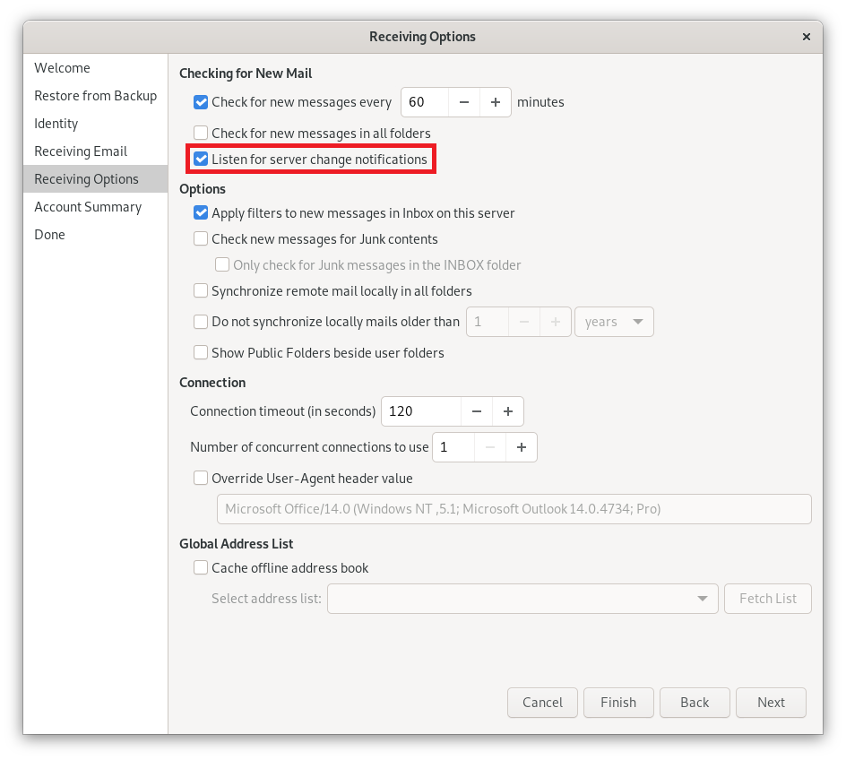 Window Receiving Options. Left column with 7 items, selected item 5, Receiving Options. On the right the main field. Checking for New Mails. Check box, Check for new messages every, input field 60, minus sign button, plus sign button, minutes. Empty box, Check for new messages in all folders. Checked line, box with tick, Listen for server change notifications. Options. Checked box, Apply filter to new messages in the Inbox on this server. Empty box, Check new messages for Junk content, indented and dimmed below Empty box, Only check the for Junk messages in the INBOX folder. Empty box, Synchronize remote mail locally in all folders. Empty box, Do not synchronize locally mails older than, rest dimmed, input field 1, minus sign button, plus sign button, years selection field. Empty box, Show Public Folders beside user folders. Connection. Connection timeout (in seconds), input field 120, minus sign button, plus sign button. Number of concurrent connections to use, input field 1, dimmed minus sign button, plus sign button. Empty box, overwrite User-Agent header value, indented dimmed Microsoft Office slash 14.0 input field below, more detailed information in brackets. Global address list. Empty box, Cache offline address book, indented hidden line below, Select address list, empty selection box, Fetch list button on right. At the very bottom right, 4 buttons Cancel, Finish, Back, Next.