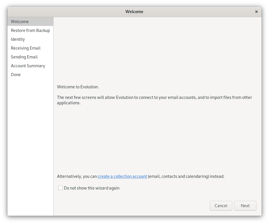 Window Welcome. Left column. Selected Welcome, Restore from Backup, Identity, Retrieving Email, Sending Email, Account summary, Done. Main field on the right. Upper part empty. Welcome to the Evolution. The next few screens will allow Evolution to connect to your accounts, and to import files from other applications. Below part empty. Alternatively, you can (beginn clickable) create a collection account (end clickable) open bracket email, contacts and calendering closed bracket instead. Empty checkbox, Do not show this wizard again. At the very bottom right, Cancel, Next buttons.