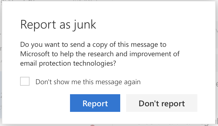 A dialogue box with the title ‘Report as junk’. Below that is the text: ‘ Do you want to send a copy of this message to Microsoft to help with the research and improvement of email protection technologies? On the left is a check box labelled ‘Don’t show me this message again’. At the bottom, there are two buttons: on the left, a blue ‘Report’ button and on the right, a grey ‘Don't report’ button.