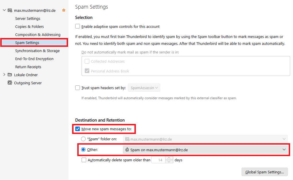 Window Account Settings. In the left column under max.mustermann At lrz.de, Server Settings, Copies and Folders, Composing and Addressing, selected Spam Settings, Synchronization and Storage, End-To-End Encryption, Return Receipts. Below Lokale Ordner and Outgoing Server. In the main field, Spam Settings. Selection. Box,  enable adaptive spam controls for this account. If enabled, you must first train Thunderbird to identify spam by using the Spam toolbar button to mark messages as spam or not. You need to identify both spam and non spam messages. After that Thunderbird will be able to mark spam automatically. Grayed out, Do not automatically mark mail as spam, if the sender is in, grayed out box, Collected Addresses, grayed out box with hook, Personal Address Book. Box, trust spam headers set by, grayed-out selection box, SpamAssassin. Grayed out, If enabled, Thunderbird will automatically consider messages marked by this external classifier as spam. Destination an Retention. Marked, Box with hook, Move new spam messages to, Radio button Spam folder on, grayed-out selection field, max.mustermann At lrz.de, selected radio button, Other, selection field, Spam on max.mustermann At lrz.de, Box automatically delete spam older than, grayed out input field 14, days. Below Right, Button, Global Spam Settings. 