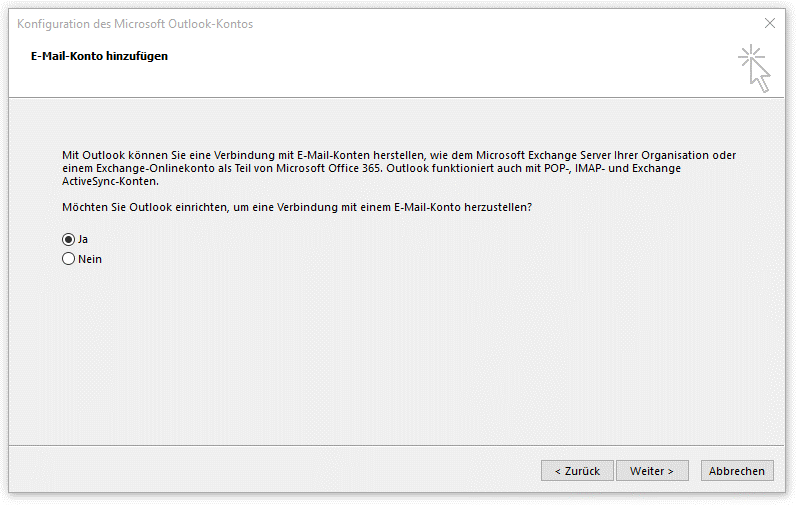 Fenster Konfiguration des Microsoft Outlook-Kontos. E-Mail-Konto hinzufügen. Mit Outlook können Sie eine Verbindung mit E-Mail-Konten herstellen, wie dem Microsoft Exchange Server Ihrer Organisation oder einem Exchange-Onlinekonto als Teil von Microsoft Office 365. Outlook funktioniert auch mit POP-, IMAP- und Exchange Active Sync-Konten. Möchten Sie Outlook einrichten, um eine Verbindung mit einem E-Mail-Konto herzustellen, Fragezeichen. Radioknopf ausgewählt, Ja. Radioknopf nicht ausgewählt, Nein. Ganz unten rechts, 3 Schaltflächen Zurück, Weiter, Abbrechen.