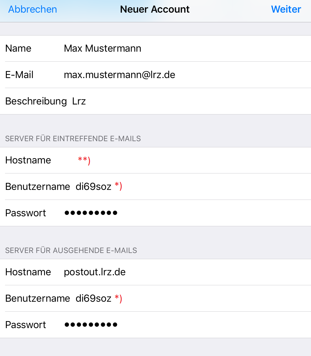 Links anklickbar Abbrechen, in der Mitte Neuer Account, rechts anklickbar Weiter. Name, Max Mustermann. E-Mail, max.mustermann At lrz.de. Beschreibung Lrz. Bereich SERVER FÜR EINTREFFENDE E-MAILS. Hostname, Markierung Stern Stern Klammer-zu. Benutzername, di69soz, Markierung Stern Klammer-zu. Passwort, Dicke Punkte. Bereich SERVER FÜR AUSGEHENDE E-MAILS. Hostname, postout.lrz.de. Benutzername, di69soz, Markierung Stern Klammer-zu. Passwort, Dicke Punkte.