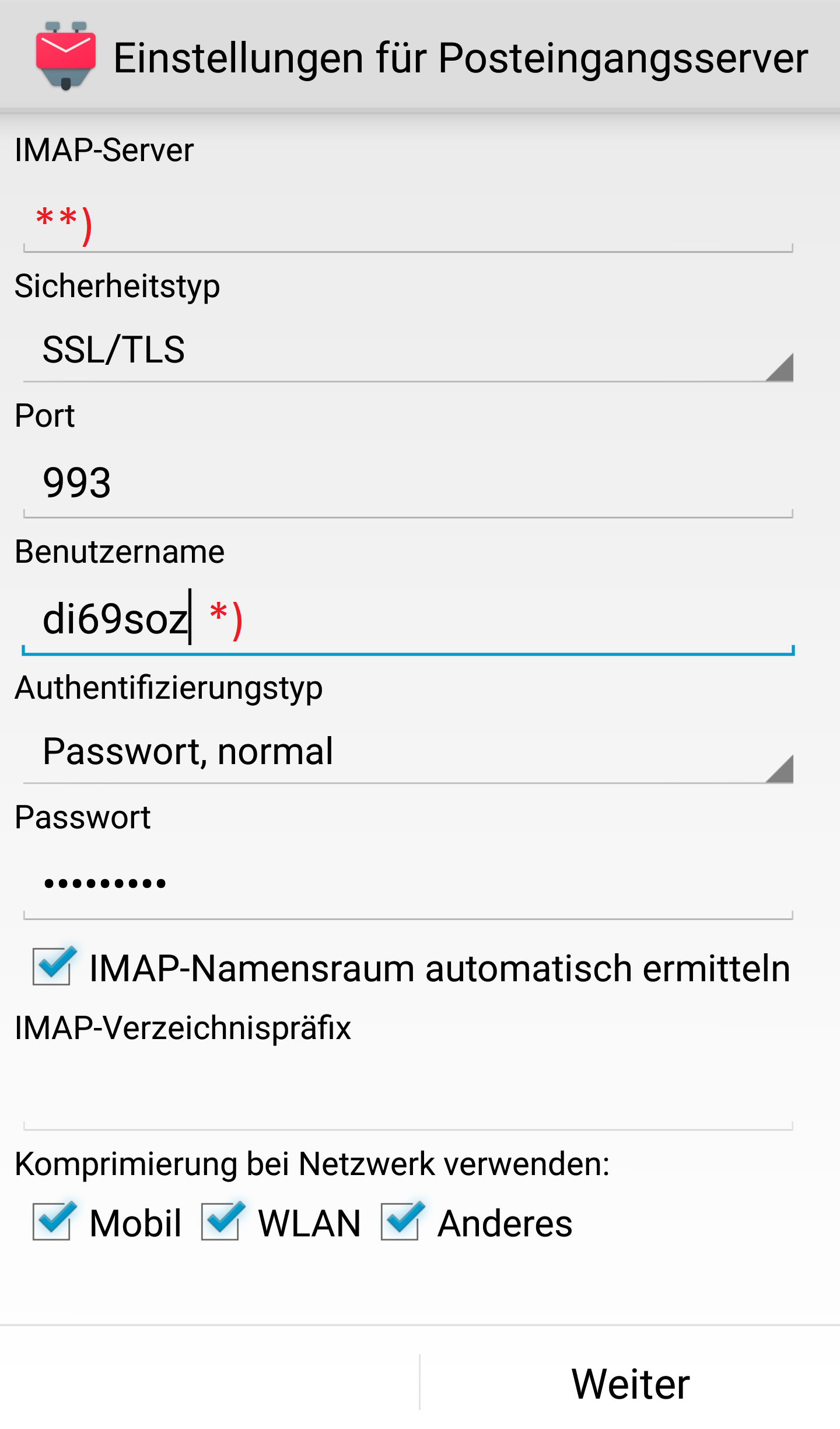 K-9-Logo, Einstellungen für Posteingangsserver. IMAP-Server, darunter Eingabefeld Markierung Stern Stern Klammer-zu. Sicherheitstyp, darunter Auswahlfeld SSL Schrägstrich TLS. Port, darunter Eingabefeld 993. Benutzername, darunter Eingabefeld di69soz, Markierung Stern Klammer-zu. Authentifizierungstyp, darunter Auswahlfeld Passwort, normal. Passwort, darunter Eingabefeld Dicke Punkte. Kästchen mit Haken, IMAP-Namensraum automatisch ermitteln. IMAP-Verzeichnispräfix, darunter leeres Eingabefeld. Komprimierung bei Netzwerk verwenden, darunter Kästchen mit Haken, Mobil, Kästchen mit Haken, WLAN, Kästchen mit Haken, Anderes. Unten rechts anklickbar Weiter.