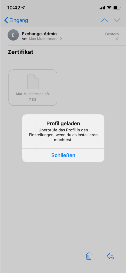 Kleinerzeichen Eingang, rechts Pfeilspitze nach oben, Pfeilspitze nach unten. Symbol E im Kreis, Exchange-Admin, darunter An Doppelpunkt Max Mustermann, Größerzeichen. Zertifikat. Umrahmtes Feld mit 3 Elementen, Symbol Blatt Papier, Max.Mustermann.pfx, 7 KB. Hell hervorgehobenes Feld mit 3 Elementen. Profil geladen. Überprüfe das Profil in den Einstellungen, wenn du es installieren möchtest. Schaltfläche Schließen. Ganz unten rechts, anklickbare Symbole Papierkorb, Pfeil nach links für zurück.